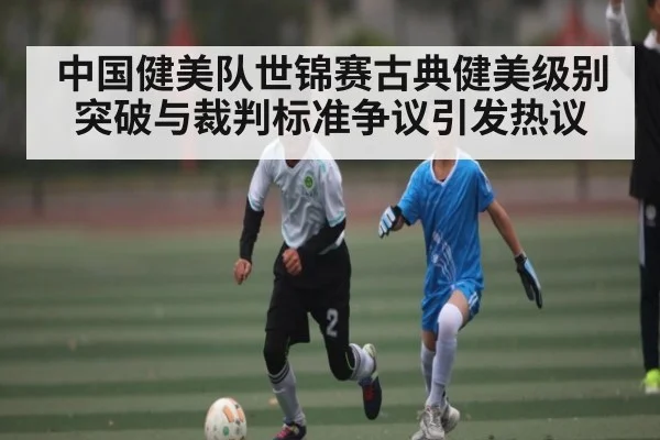 中国健美队世锦赛古典健美级别突破与裁判标准争议引发热议