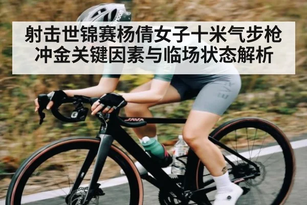 射击世锦赛杨倩女子十米气步枪冲金关键因素与临场状态解析