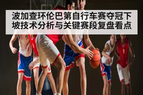 波加查环伦巴第自行车赛夺冠下坡技术分析与关键赛段复盘看点